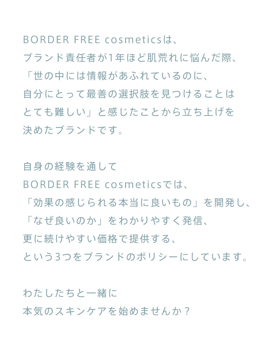 BORDER FREE cosmeticsは、ブランド責任者が1年ほど肌荒れに悩んだ際、「世の中には情報があふれているのに、自分にとって最善の選択肢を見つけることはとても難しい」と感じたことから立ち上げを決めたブランドです。